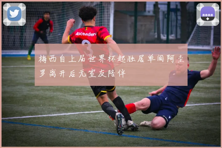 梅西自上届世界杯起独居单间阿圭罗离开后无室友陪伴
