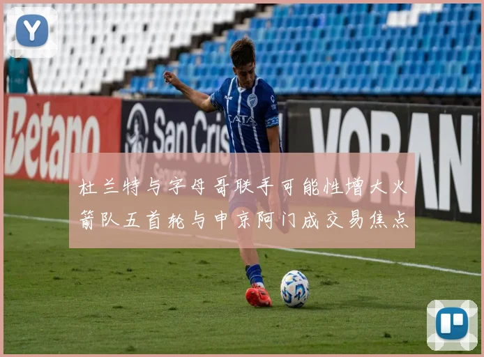 杜兰特与字母哥联手可能性增大火箭队五首轮与申京阿门成交易焦点