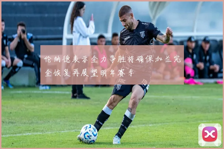 伦纳德表示全力争胜将确保加兰完全恢复再展望明年赛季