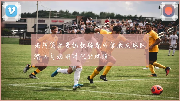 老阿德尔曼执教瀚森或能激发球队潜力与姚明时代的辉煌