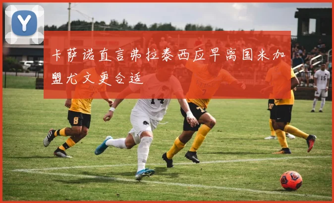 卡萨诺直言弗拉泰西应早离国米加盟尤文更合适