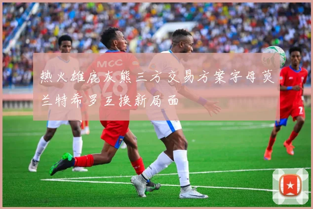 热火雄鹿灰熊三方交易方案字母莫兰特希罗互换新局面