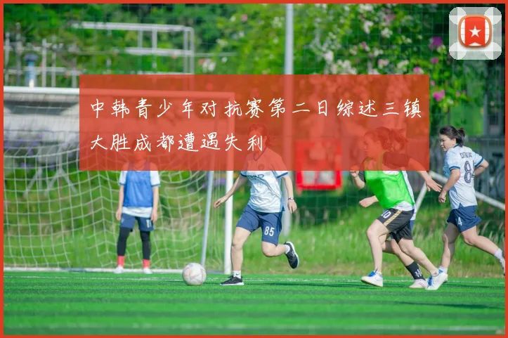 中韩青少年对抗赛第二日综述三镇大胜成都遭遇失利