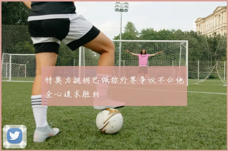 特奥力挺姆巴佩称外界争议不公他全心追求胜利