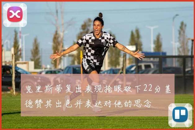 克里斯蒂复出表现抢眼砍下22分基德赞其出色并表达对他的思念