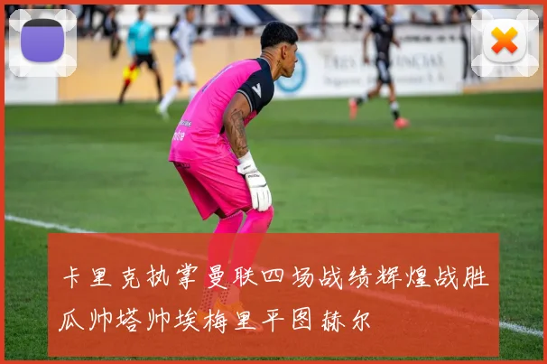 卡里克执掌曼联四场战绩辉煌战胜瓜帅塔帅埃梅里平图赫尔