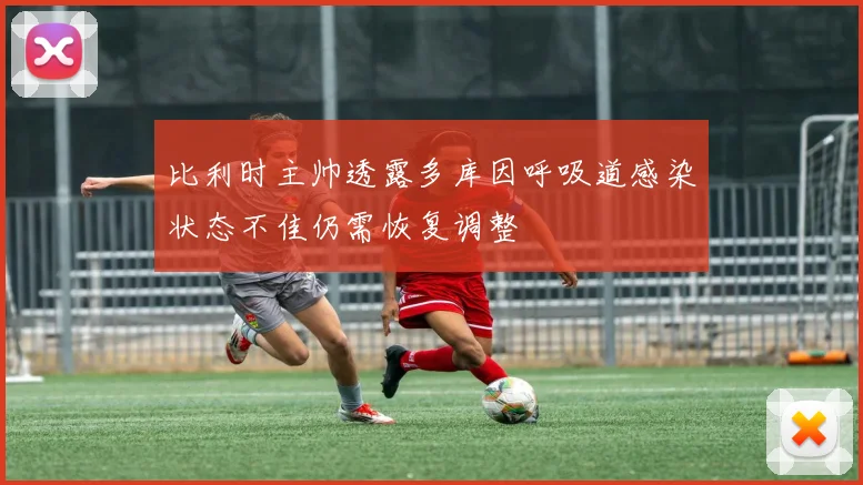 比利时主帅透露多库因呼吸道感染状态不佳仍需恢复调整